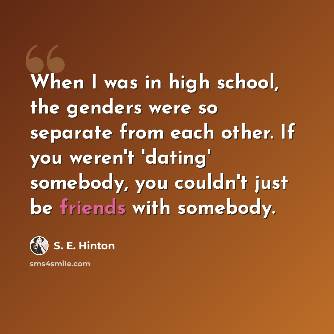 “When I was in high school, the genders were so separate from each other. If you weren't 'dating' somebody, you couldn't just be friends with somebody.” quote by S. E. Hinton