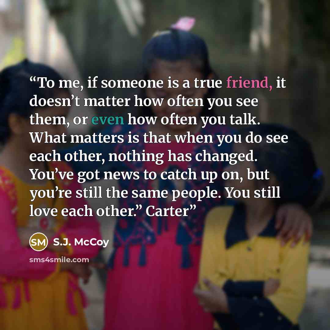 “To me, if someone is a true friend, it doesn’t matter how often you see them, or even how often you talk. What matters is that when you do see each other, nothing has changed. You’ve got news to catch up on, but you’re still the same people. You still love each other.” Carter” quote by S.J. McCoy