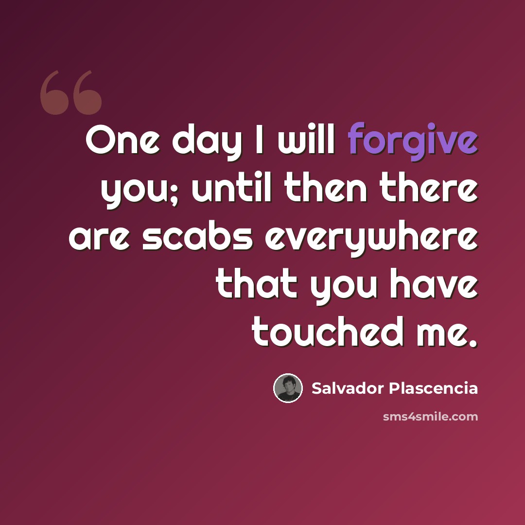 “One day I will forgive you; until then there are scabs everywhere that you have touched me.” quote by Salvador Plascencia