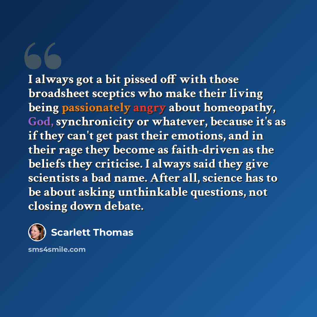 “I always got a bit pissed off with those broadsheet sceptics who make their living being passionately angry about homeopathy, God, synchronicity or whatever, because it's as if they can't get past their emotions, and in their rage they become as faith-driven as the beliefs they criticise. I always…” quote by Scarlett Thomas