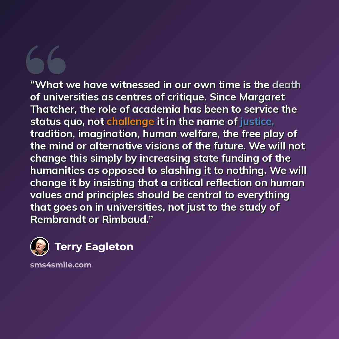 “What we have witnessed in our own time is the death of universities as centres of critique. Since Margaret Thatcher, the role of academia has been to service the status quo, not challenge it in the name of justice, tradition, imagination, human welfare, the free play of the mind or alternative…” quote by Terry Eagleton