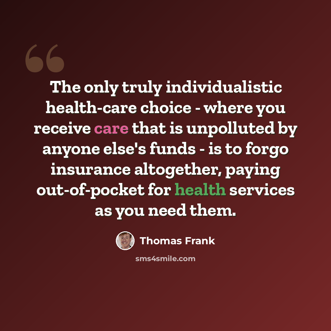 “The only truly individualistic health-care choice - where you receive care that is unpolluted by anyone else's funds - is to forgo insurance altogether, paying out-of-pocket for health services as you need them.” quote by Thomas Frank