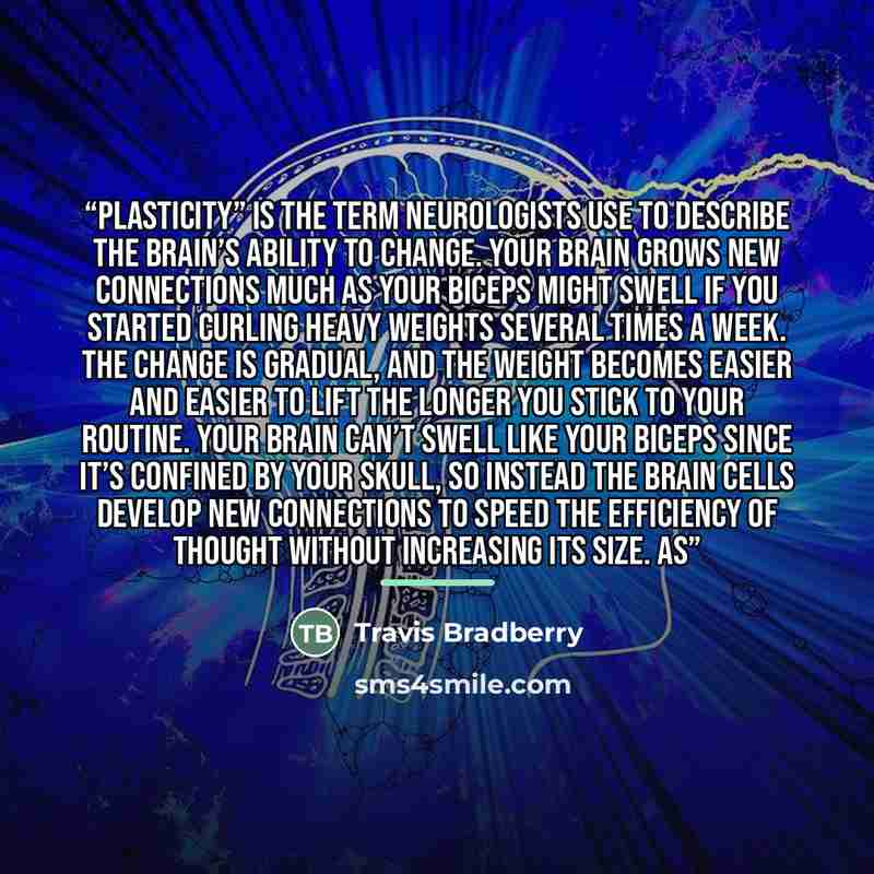 “Plasticity” is the term neurologists use to describe the brain’s ability to change. Your brain grows new connections much as your biceps might swell if you started curling heavy weights several times a week. The change is gradual, and the weight becomes easier and easier to lift the longer you…” quote by Travis Bradberry