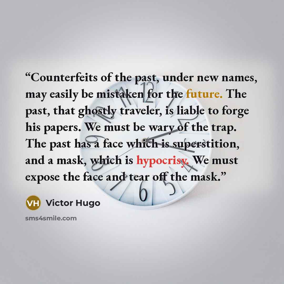 “Counterfeits of the past, under new names, may easily be mistaken for the future. The past, that ghostly traveler, is liable to forge his papers. We must be wary of the trap. The past has a face which is superstition, and a mask, which is hypocrisy. We must expose the face and tear off the mask.” quote by Victor Hugo
