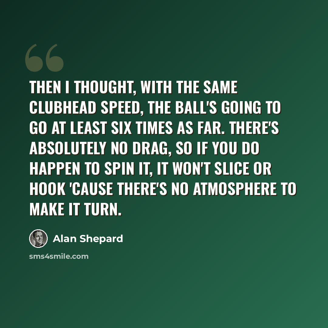 “Then I thought, with the same clubhead speed, the ball's going to go at least six times as far. There's absolutely no drag, so if you do happen to spin it, it won't slice or hook 'cause there's no atmosphere to make it turn.” quote by Alan Shepard