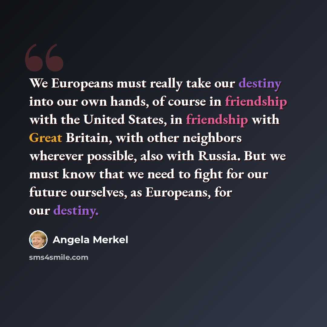 “We Europeans must really take our destiny into our own hands, of course in friendship with the United States, in friendship with Great Britain, with other neighbors wherever possible, also with Russia. But we must know that we need to fight for our future ourselves, as Europeans, for our destiny.” quote by Angela Merkel