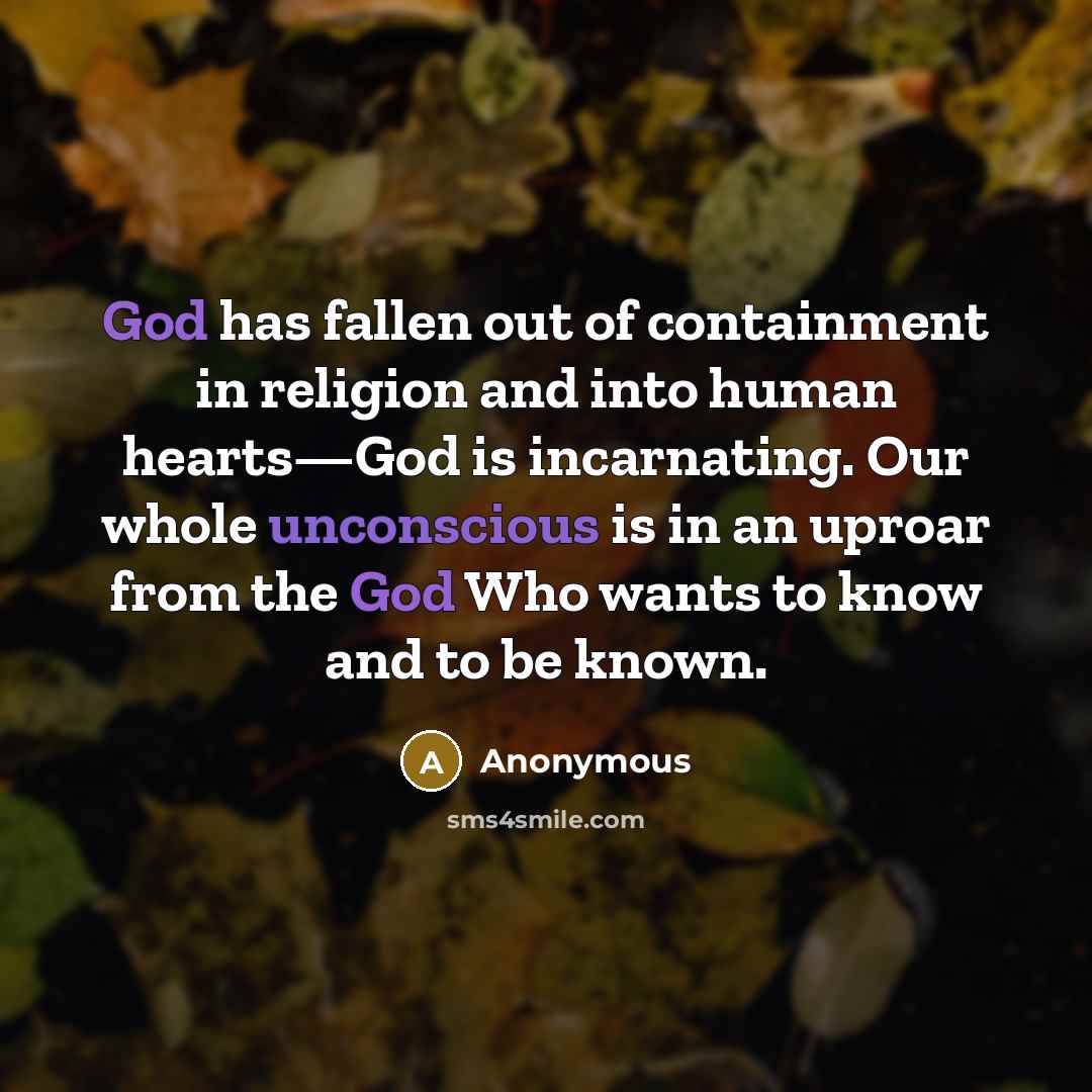 “God has fallen out of containment in religion and into human hearts—God is incarnating. Our whole unconscious is in an uproar from the God Who wants to know and to be known.” quote by Anonymous