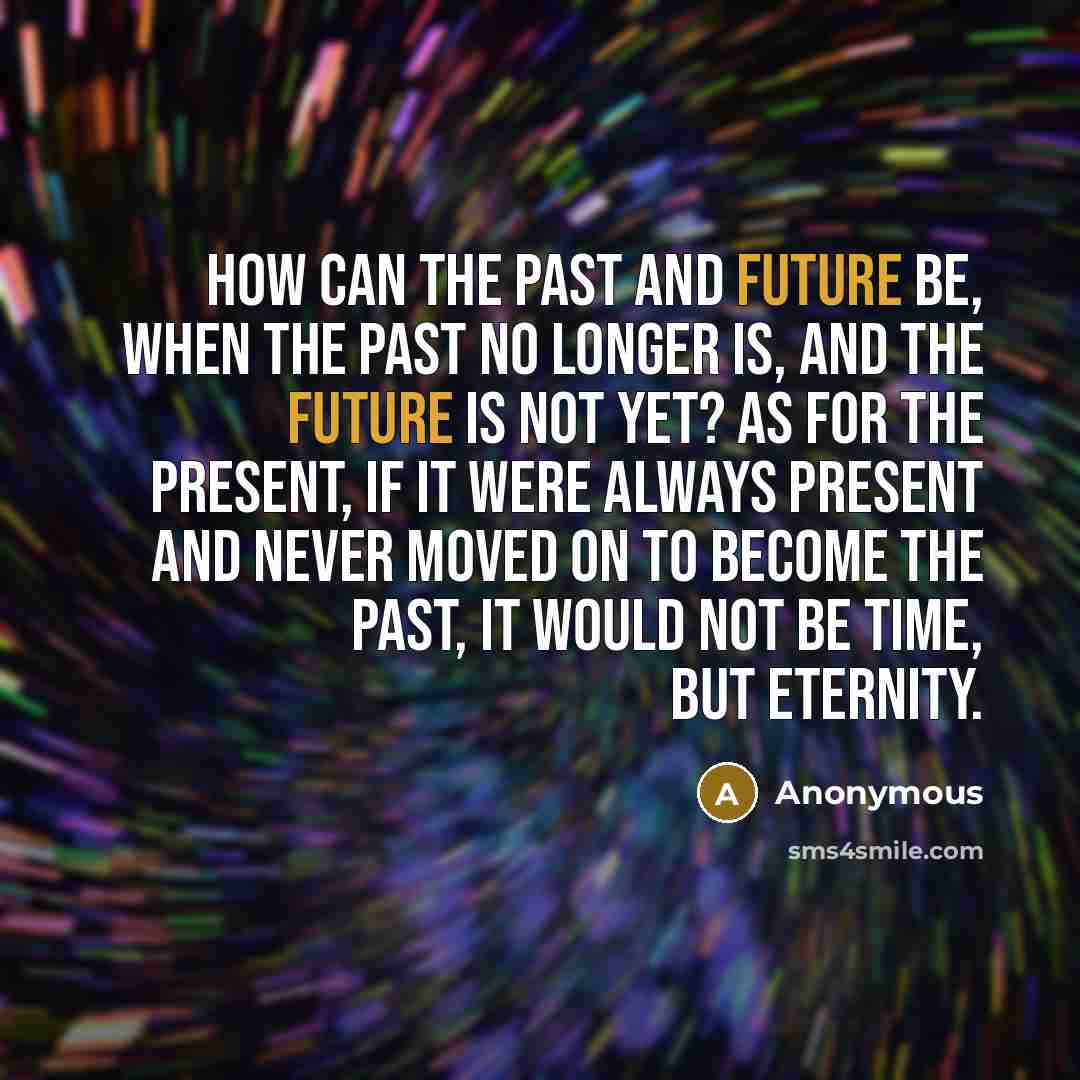 “How can the past and future be, when the past no longer is, and the future is not yet? As for the present, if it were always present and never moved on to become the past, it would not be time, but eternity.” quote by Anonymous