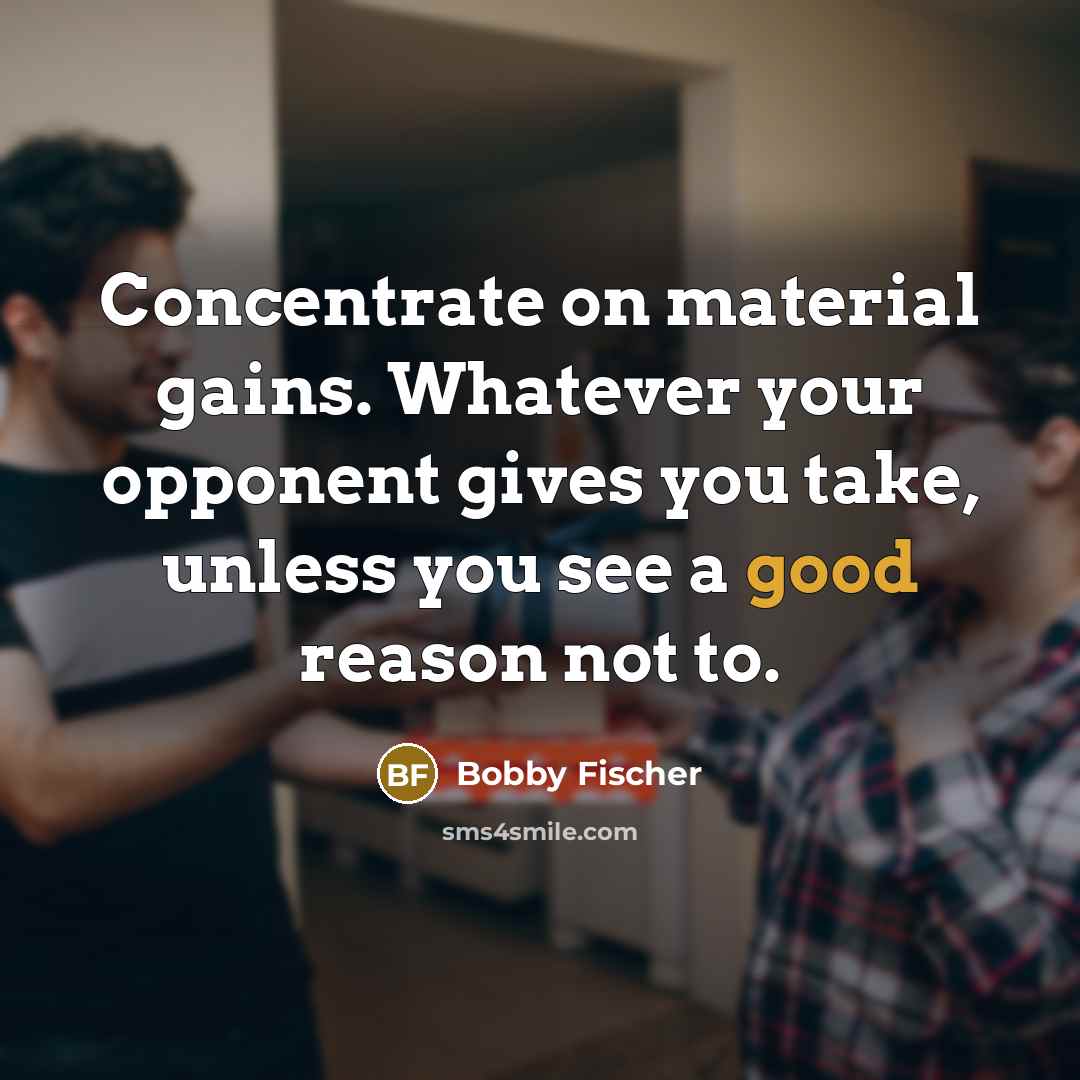 “Concentrate on material gains. Whatever your opponent gives you take, unless you see a good reason not to.” quote by Bobby Fischer