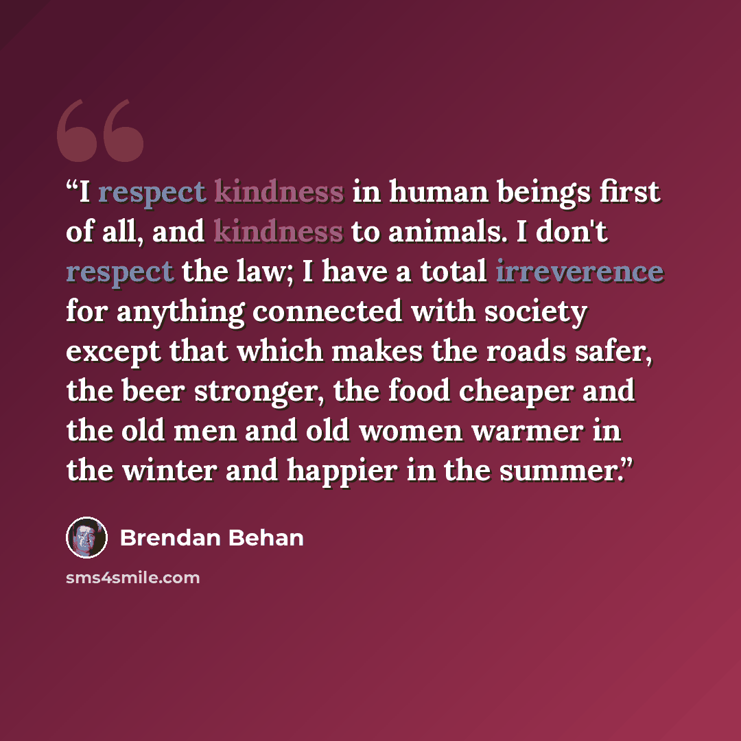 “I respect kindness in human beings first of all, and kindness to animals. I don't respect the law; I have a total irreverence for anything connected with society except that which makes the roads safer, the beer stronger, the food cheaper and the old men and old women warmer in the winter and…” quote by Brendan Behan