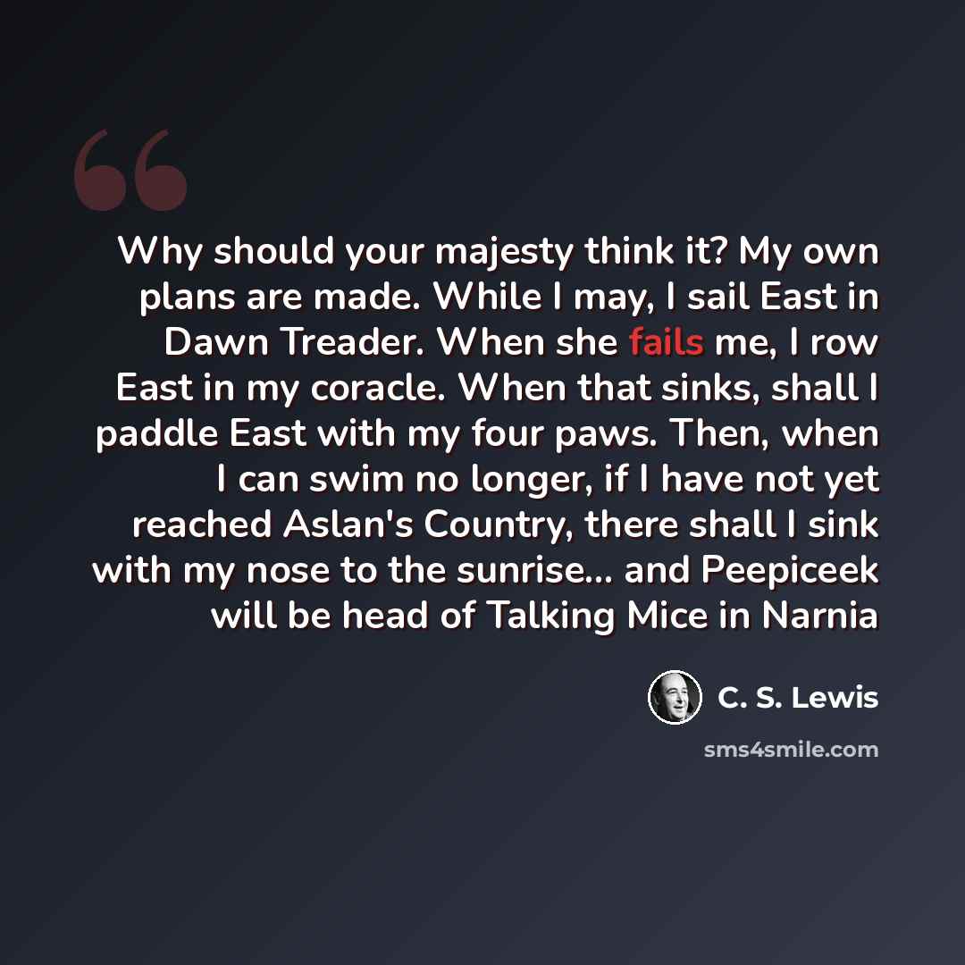 “Why should your majesty think it? My own plans are made. While I may, I sail East in Dawn Treader. When she fails me, I row East in my coracle. When that sinks, shall I paddle East with my four paws. Then, when I can swim no longer, if I have not yet reached Aslan's Country, there shall I sink…” quote by C. S. Lewis