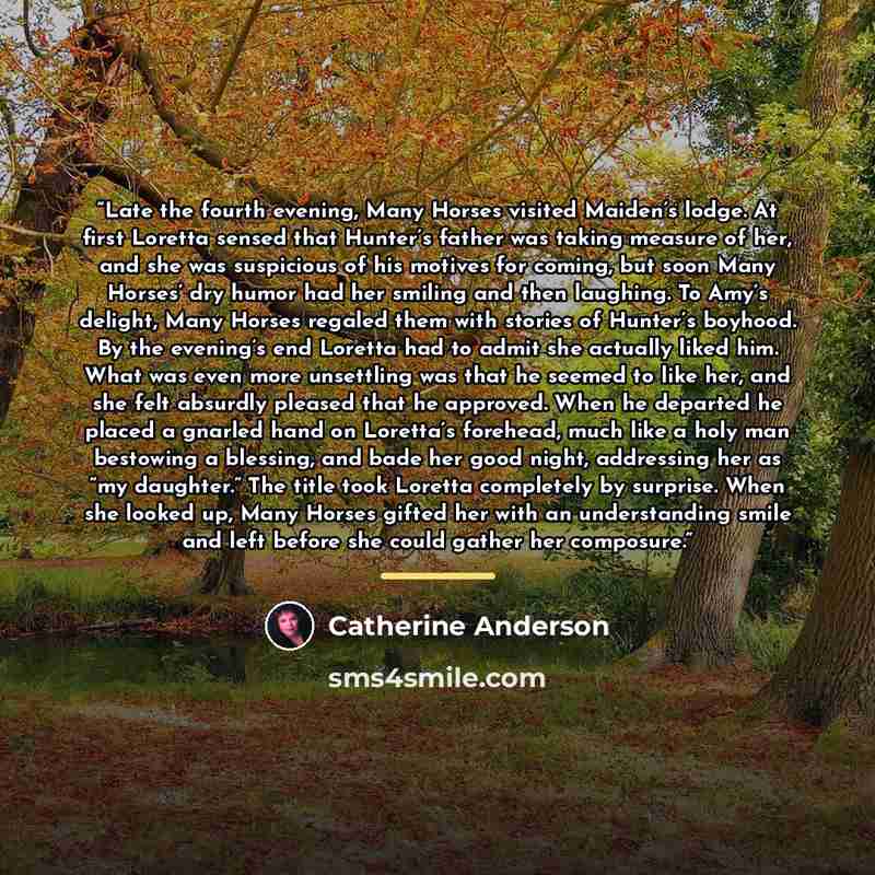 “Late the fourth evening, Many Horses visited Maiden’s lodge. At first Loretta sensed that Hunter’s father was taking measure of her, and she was suspicious of his motives for coming, but soon Many Horses’ dry humor had her smiling and then laughing. To Amy’s delight, Many Horses regaled them with…” quote by Catherine Anderson