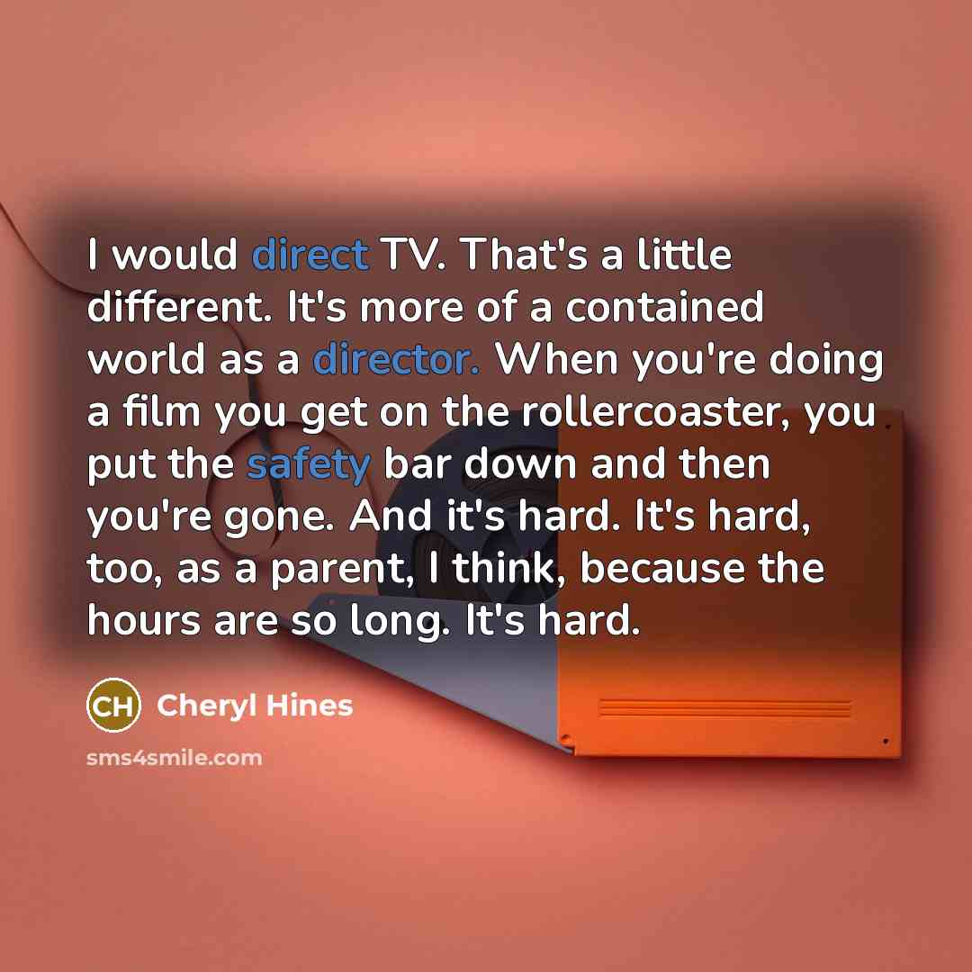 “I would direct TV. That's a little different. It's more of a contained world as a director. When you're doing a film you get on the rollercoaster, you put the safety bar down and then you're gone. And it's hard. It's hard, too, as a parent, I think, because the hours are so long. It's hard.” quote by Cheryl Hines