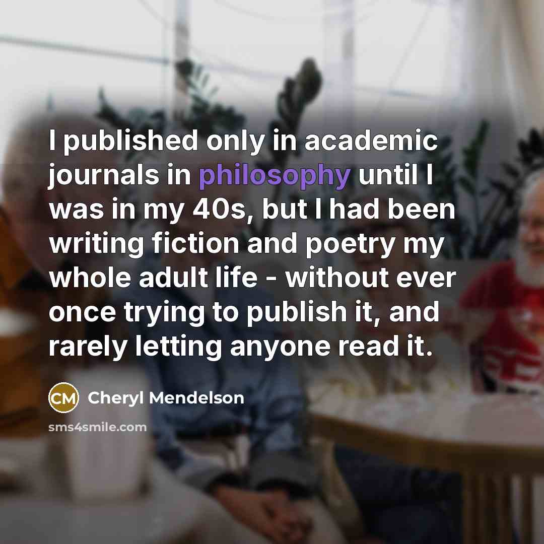 “I published only in academic journals in philosophy until I was in my 40s, but I had been writing fiction and poetry my whole adult life - without ever once trying to publish it, and rarely letting anyone read it.” quote by Cheryl Mendelson