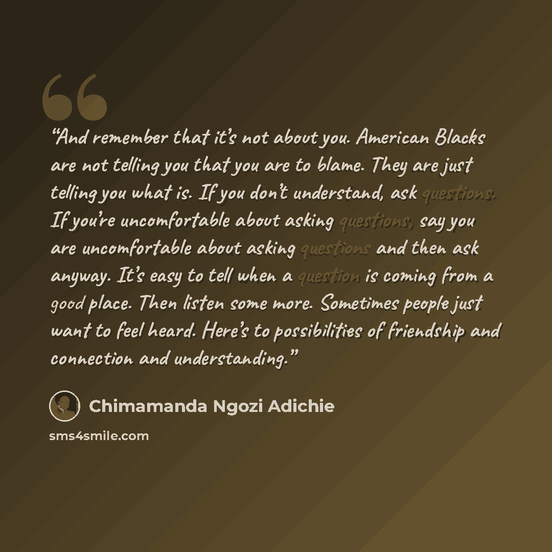 “And remember that it’s not about you. American Blacks are not telling you that you are to blame. They are just telling you what is. If you don’t understand, ask questions. If you’re uncomfortable about asking questions, say you are uncomfortable about asking questions and then ask anyway. It’s…” quote by Chimamanda Ngozi Adichie