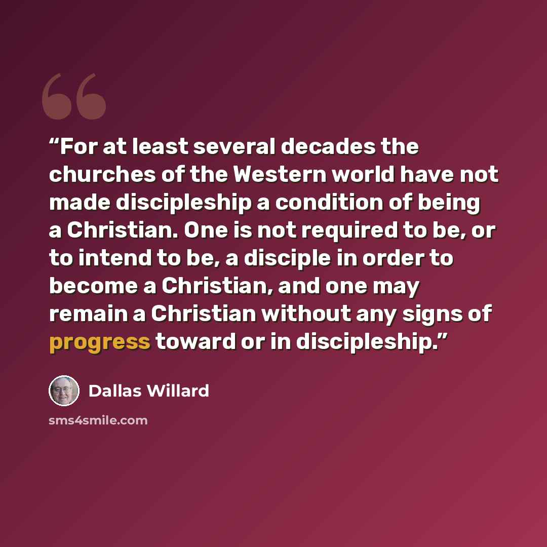 “For at least several decades the churches of the Western world have not made discipleship a condition of being a Christian. One is not required to be, or to intend to be, a disciple in order to become a Christian, and one may remain a Christian without any signs of progress toward or in…” quote by Dallas Willard