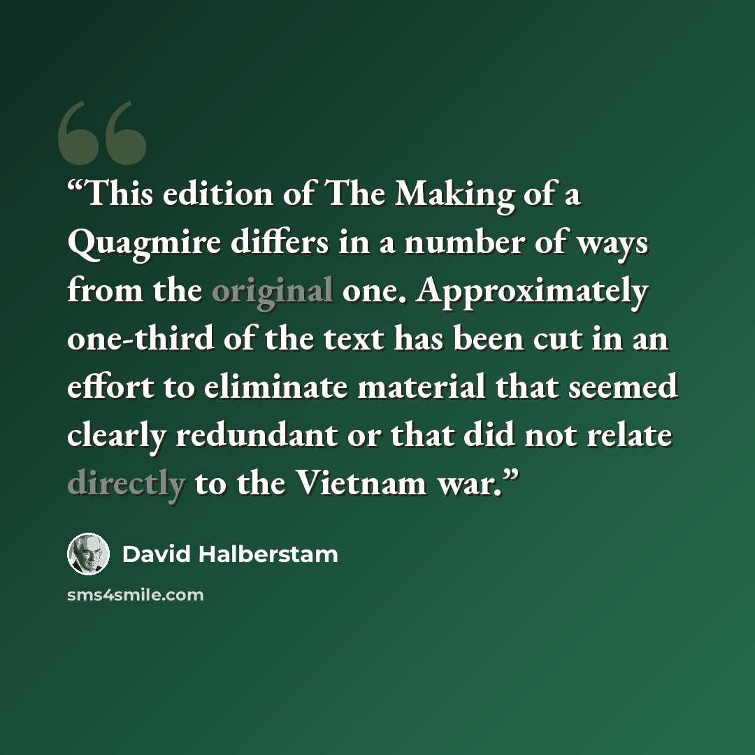 “This edition of The Making of a Quagmire differs in a number of ways from the original one. Approximately one-third of the text has been cut in an effort to eliminate material that seemed clearly redundant or that did not relate directly to the Vietnam war.” quote by David Halberstam