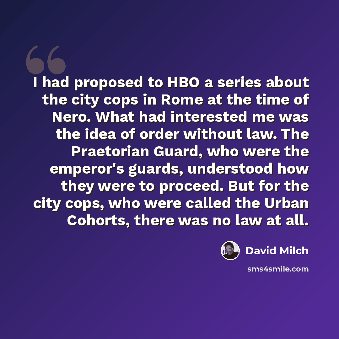 “I had proposed to HBO a series about the city cops in Rome at the time of Nero. What had interested me was the idea of order without law. The Praetorian Guard, who were the emperor's guards, understood how they were to proceed. But for the city cops, who were called the Urban Cohorts, there was no…” quote by David Milch