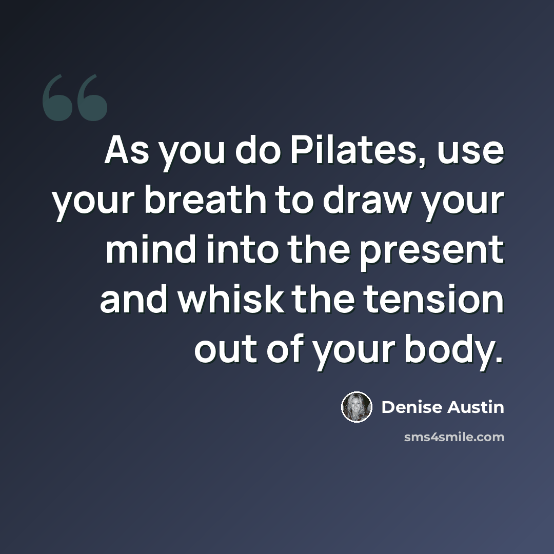 “As you do Pilates, use your breath to draw your mind into the present and whisk the tension out of your body.” quote by Denise Austin