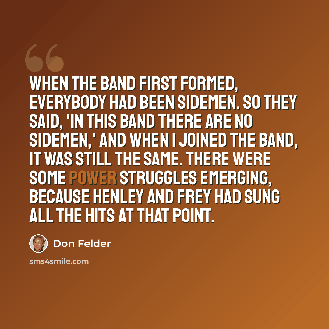 “When the band first formed, everybody had been sidemen. So they said, 'In this band there are no sidemen,' and when I joined the band, it was still the same. There were some power struggles emerging, because Henley and Frey had sung all the hits at that point.” quote by Don Felder