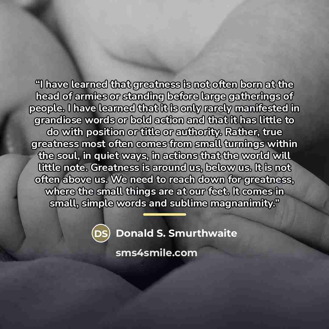 “I have learned that greatness is not often born at the head of armies or standing before large gatherings of people. I have learned that it is only rarely manifested in grandiose words or bold action and that it has little to do with position or title or authority. Rather, true greatness most…” quote by Donald S. Smurthwaite