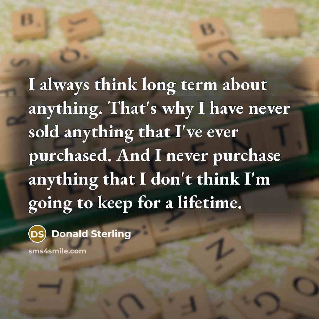 “I always think long term about anything. That's why I have never sold anything that I've ever purchased. And I never purchase anything that I don't think I'm going to keep for a lifetime.” quote by Donald Sterling
