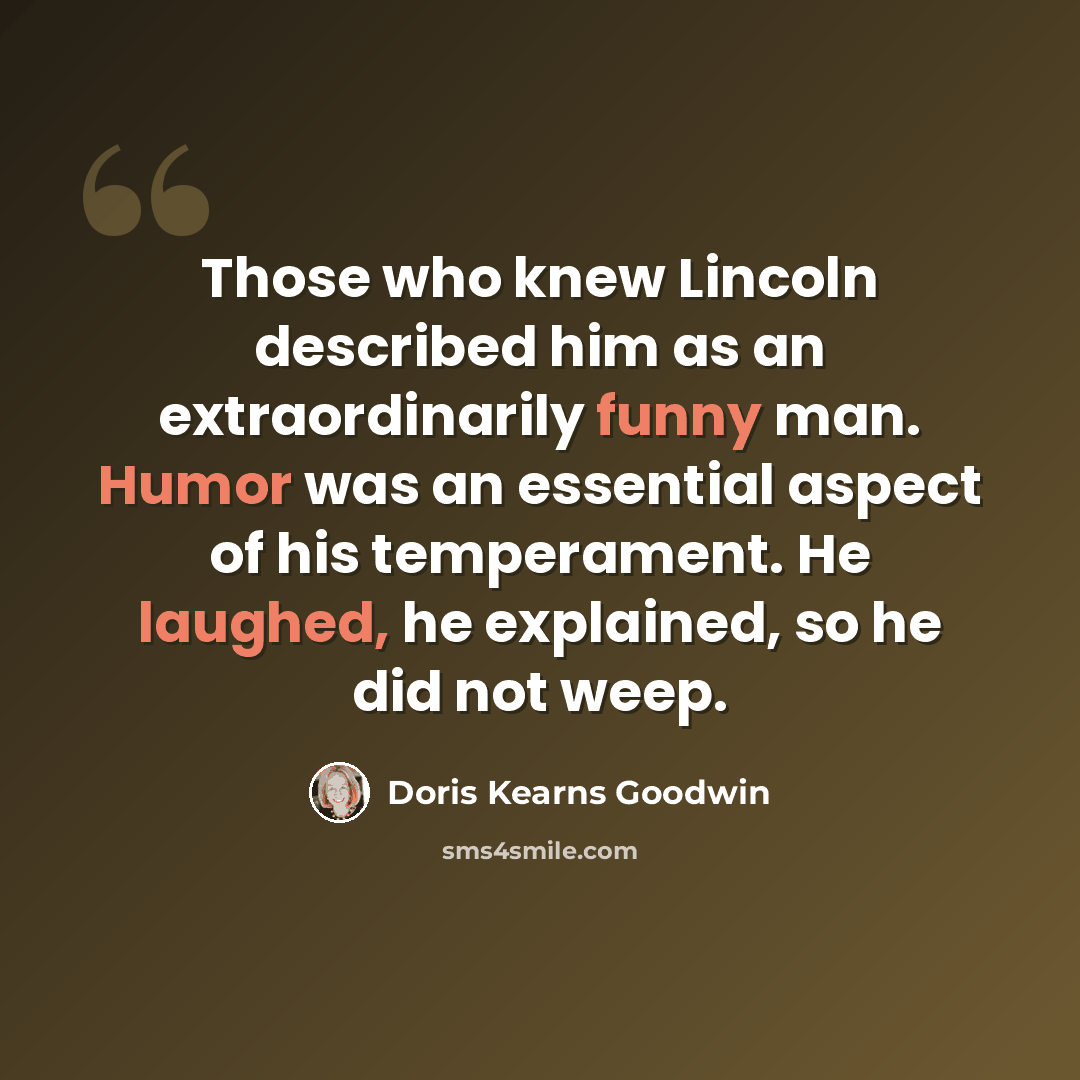 “Those who knew Lincoln described him as an extraordinarily funny man. Humor was an essential aspect of his temperament. He laughed, he explained, so he did not weep.” quote by Doris Kearns Goodwin