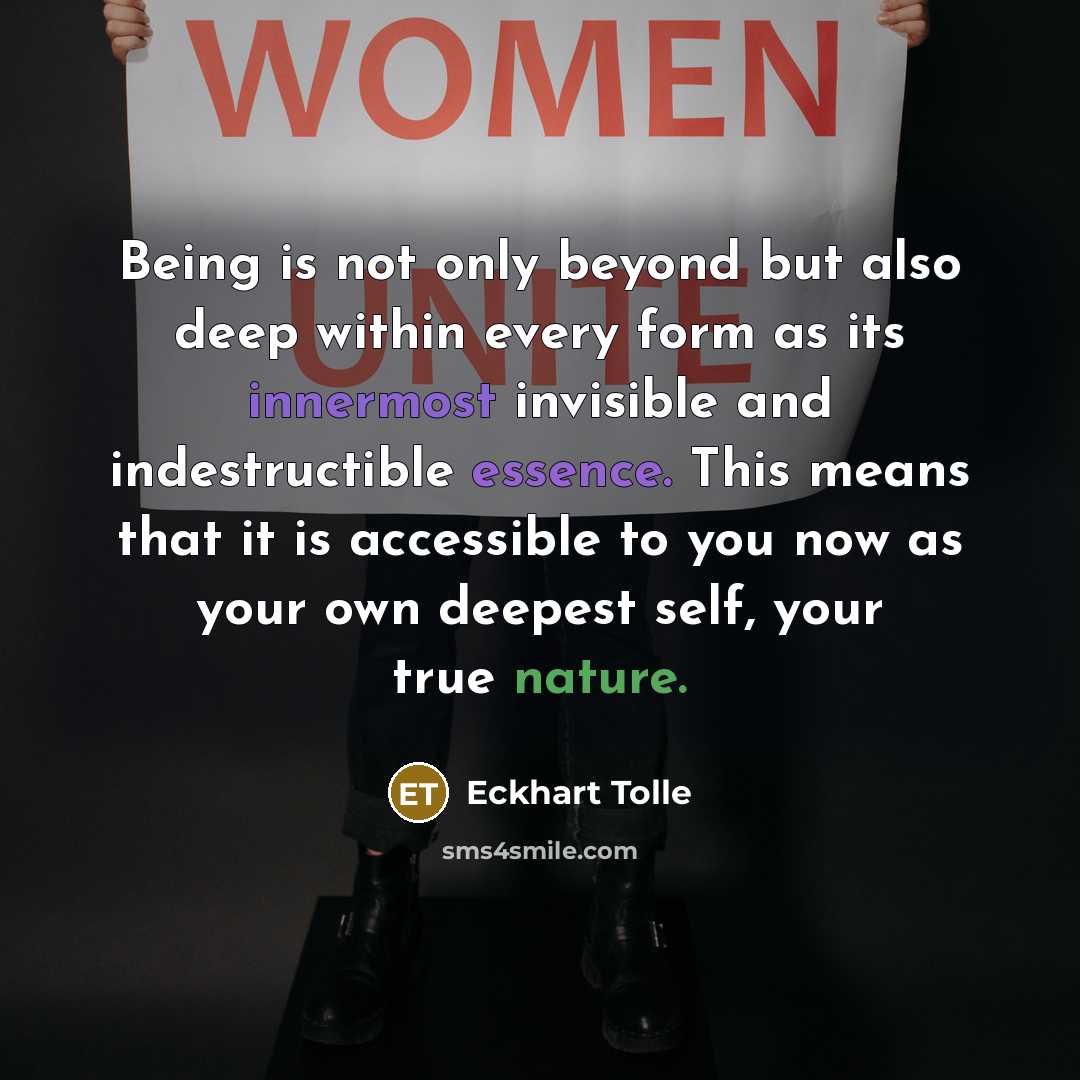 “Being is not only beyond but also deep within every form as its innermost invisible and indestructible essence. This means that it is accessible to you now as your own deepest self, your true nature.” quote by Eckhart Tolle