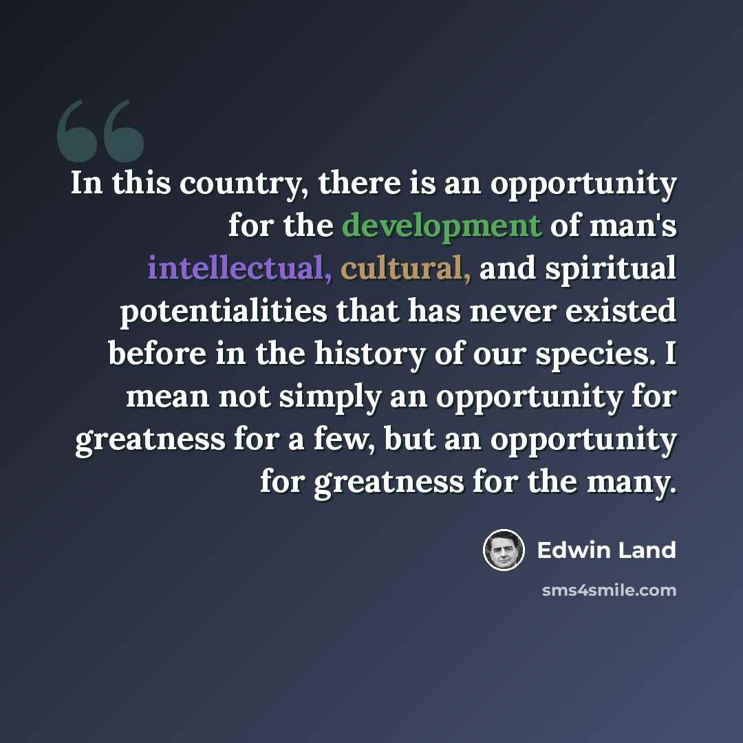 “In this country, there is an opportunity for the development of man's intellectual, cultural, and spiritual potentialities that has never existed before in the history of our species. I mean not simply an opportunity for greatness for a few, but an opportunity for greatness for the many.” quote by Edwin Land