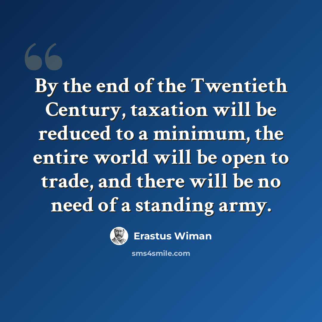 “By the end of the Twentieth Century, taxation will be reduced to a minimum, the entire world will be open to trade, and there will be no need of a standing army.” quote by Erastus Wiman
