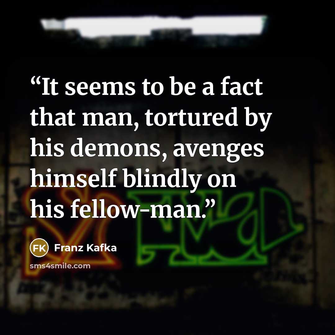 “It seems to be a fact that man, tortured by his demons, avenges himself blindly on his fellow-man.” quote by Franz Kafka