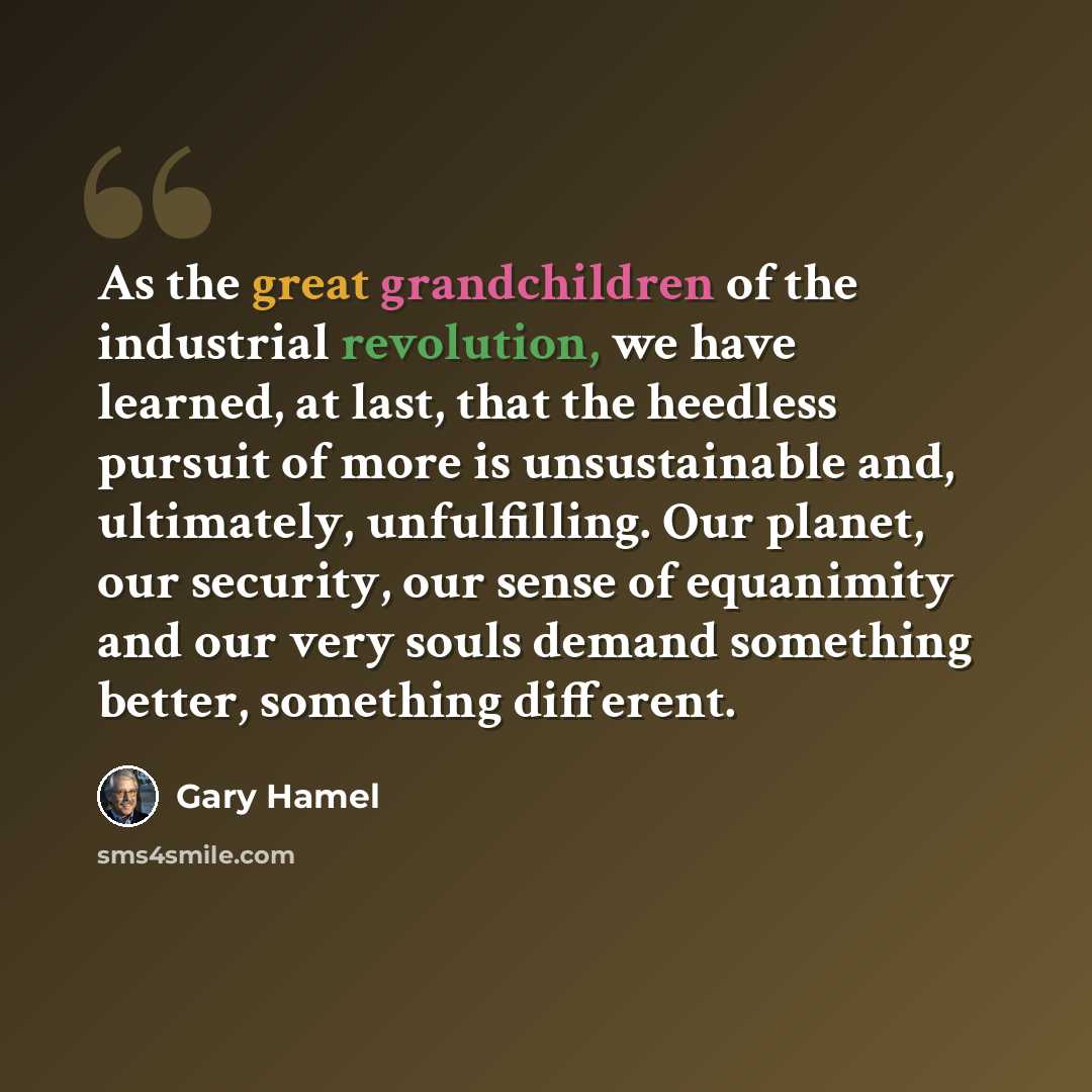 “As the great grandchildren of the industrial revolution, we have learned, at last, that the heedless pursuit of more is unsustainable and, ultimately, unfulfilling. Our planet, our security, our sense of equanimity and our very souls demand something better, something different.” quote by Gary Hamel