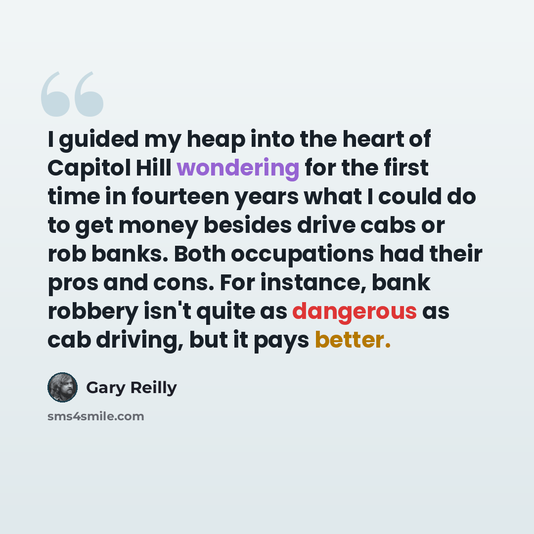 “I guided my heap into the heart of Capitol Hill wondering for the first time in fourteen years what I could do to get money besides drive cabs or rob banks. Both occupations had their pros and cons. For instance, bank robbery isn't quite as dangerous as cab driving, but it pays better.” quote by Gary Reilly
