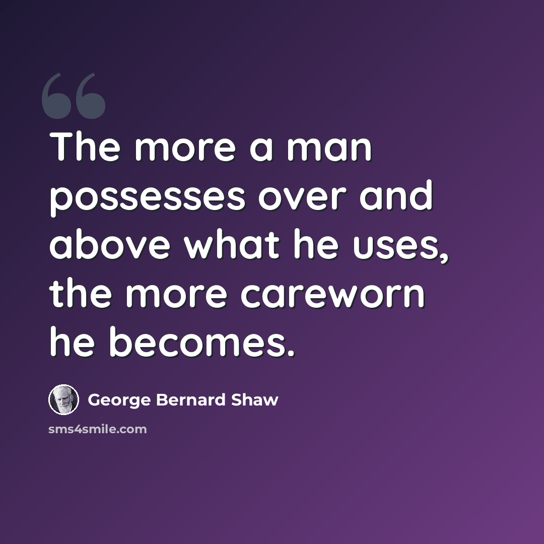 “The more a man possesses over and above what he uses, the more careworn he becomes.” quote by George Bernard Shaw