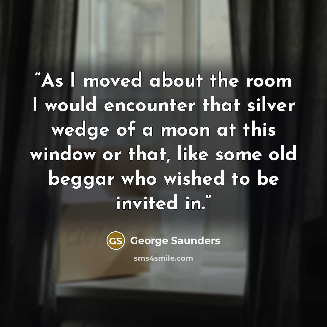 “As I moved about the room I would encounter that silver wedge of a moon at this window or that, like some old beggar who wished to be invited in.” quote by George Saunders