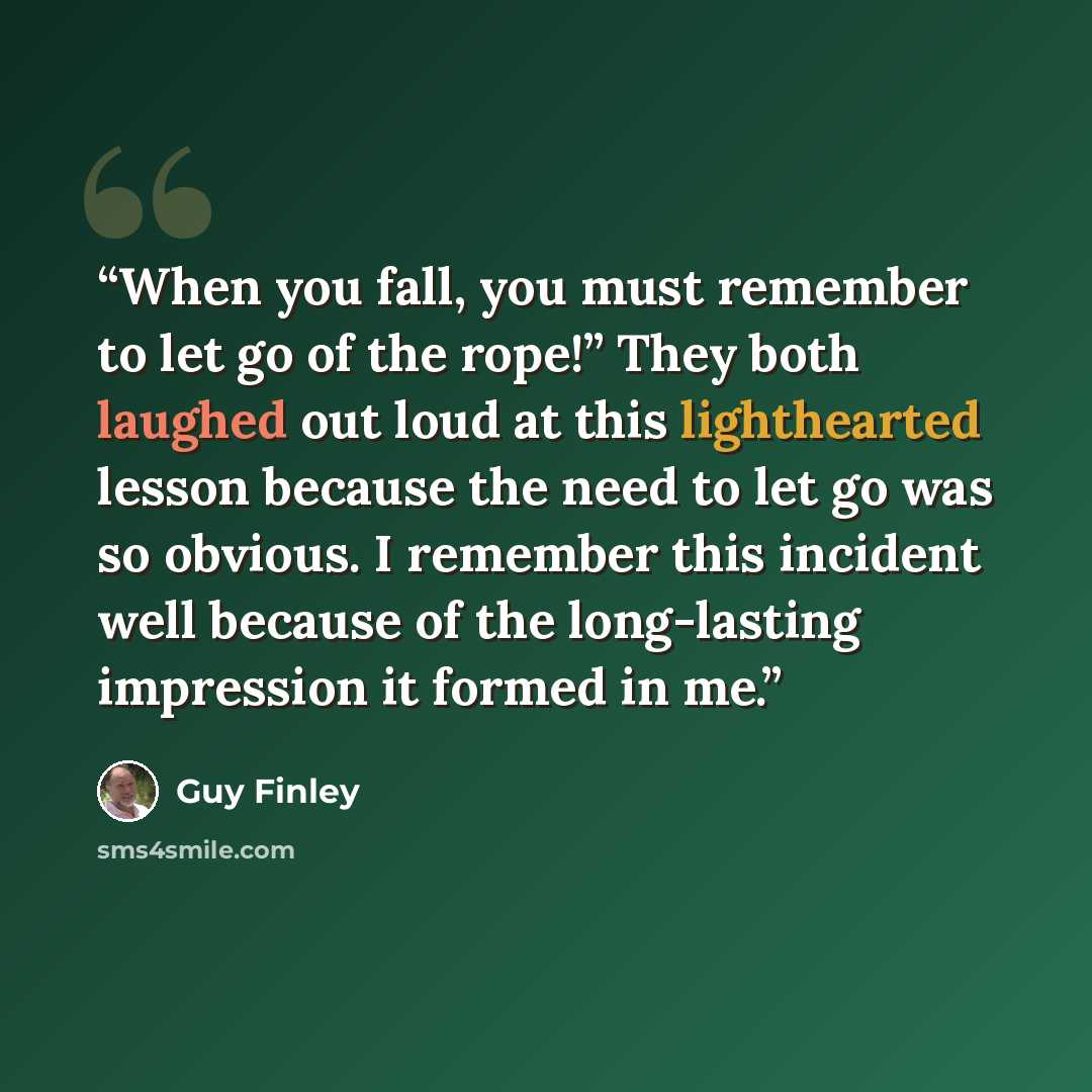 “When you fall, you must remember to let go of the rope!” They both laughed out loud at this lighthearted lesson because the need to let go was so obvious. I remember this incident well because of the long-lasting impression it formed in me.” quote by Guy Finley