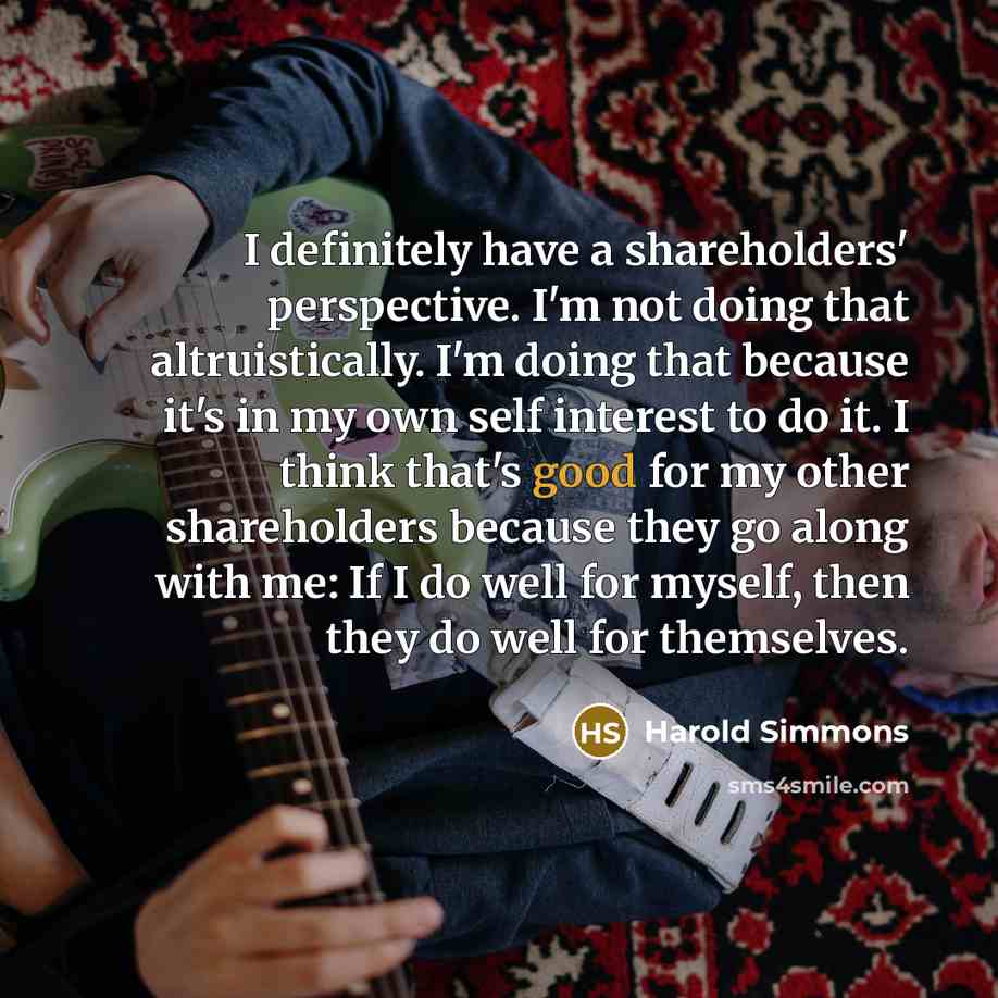 “I definitely have a shareholders' perspective. I'm not doing that altruistically. I'm doing that because it's in my own self interest to do it. I think that's good for my other shareholders because they go along with me: If I do well for myself, then they do well for themselves.” quote by Harold Simmons