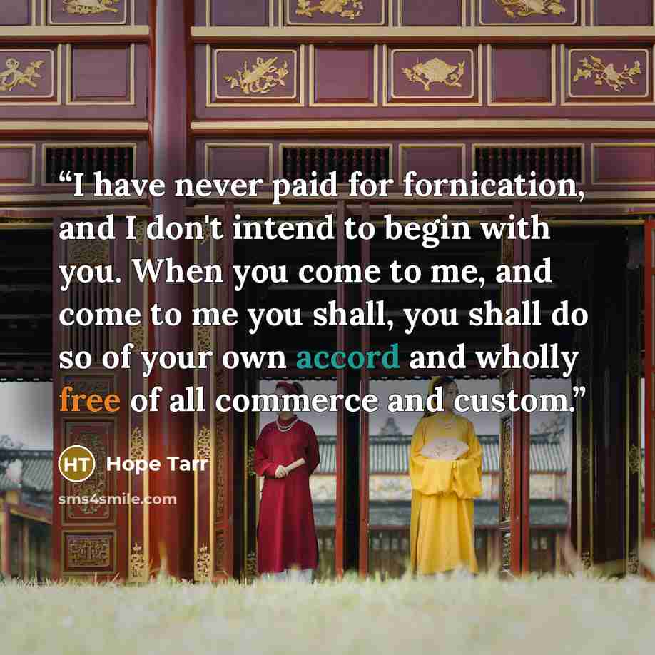 “I have never paid for fornication, and I don't intend to begin with you. When you come to me, and come to me you shall, you shall do so of your own accord and wholly free of all commerce and custom.” quote by Hope Tarr