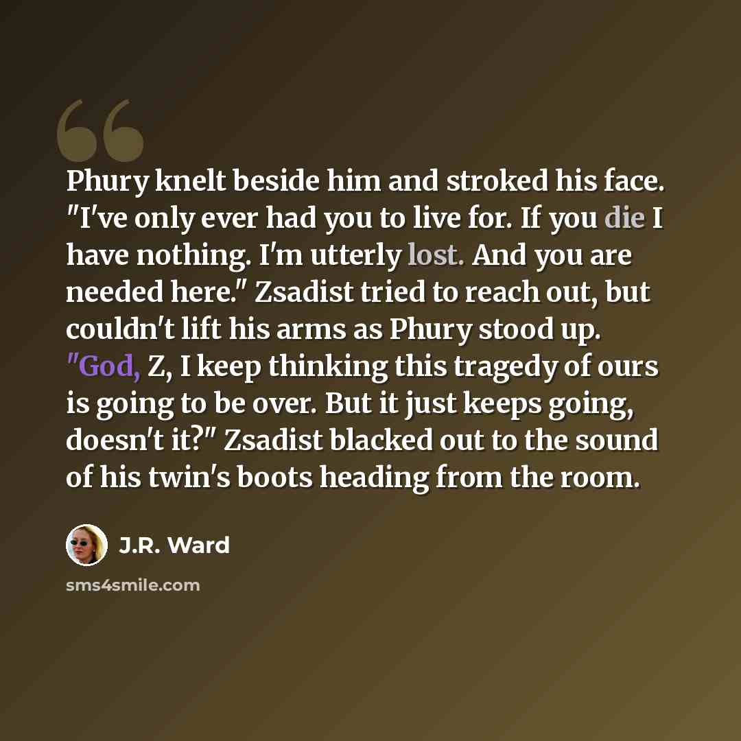 “Phury knelt beside him and stroked his face. "I've only ever had you to live for. If you die I have nothing. I'm utterly lost. And you are needed here." Zsadist tried to reach out, but couldn't lift his arms as Phury stood up. "God, Z, I keep thinking this tragedy of ours is going to be over. But…” quote by J.R. Ward