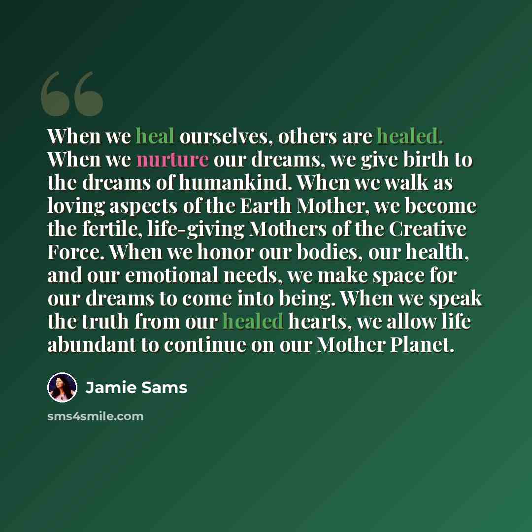 “When we heal ourselves, others are healed. When we nurture our dreams, we give birth to the dreams of humankind. When we walk as loving aspects of the Earth Mother, we become the fertile, life-giving Mothers of the Creative Force. When we honor our bodies, our health, and our emotional needs, we…” quote by Jamie Sams