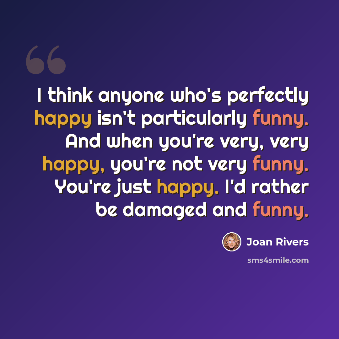 “I think anyone who's perfectly happy isn't particularly funny. And when you're very, very happy, you're not very funny. You're just happy. I'd rather be damaged and funny.” quote by Joan Rivers