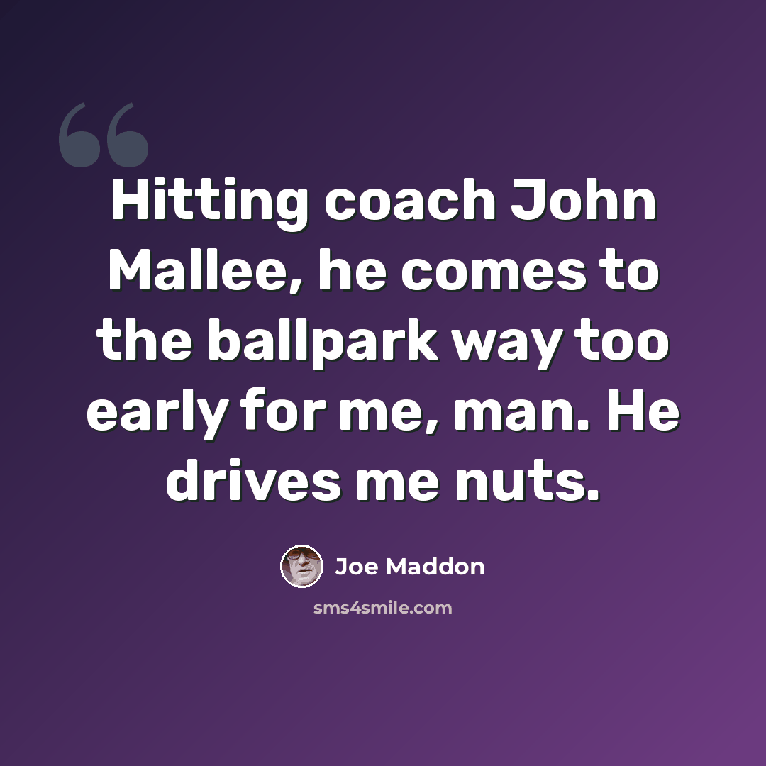 “Hitting coach John Mallee, he comes to the ballpark way too early for me, man. He drives me nuts.” quote by Joe Maddon