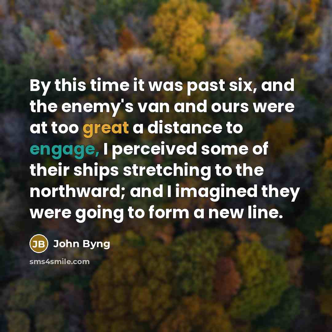 “By this time it was past six, and the enemy's van and ours were at too great a distance to engage, I perceived some of their ships stretching to the northward; and I imagined they were going to form a new line.” quote by John Byng