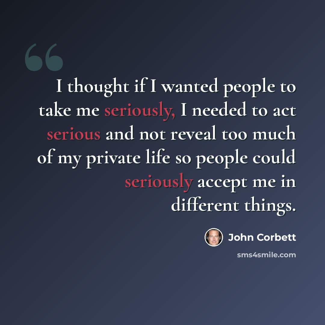 “I thought if I wanted people to take me seriously, I needed to act serious and not reveal too much of my private life so people could seriously accept me in different things.” quote by John Corbett