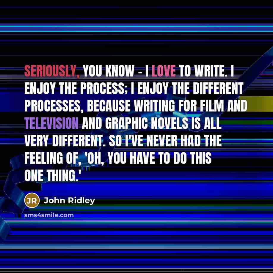 “Seriously, you know - I love to write. I enjoy the process; I enjoy the different processes, because writing for film and television and graphic novels is all very different. So I've never had the feeling of, 'Oh, you have to do this one thing.'” quote by John Ridley