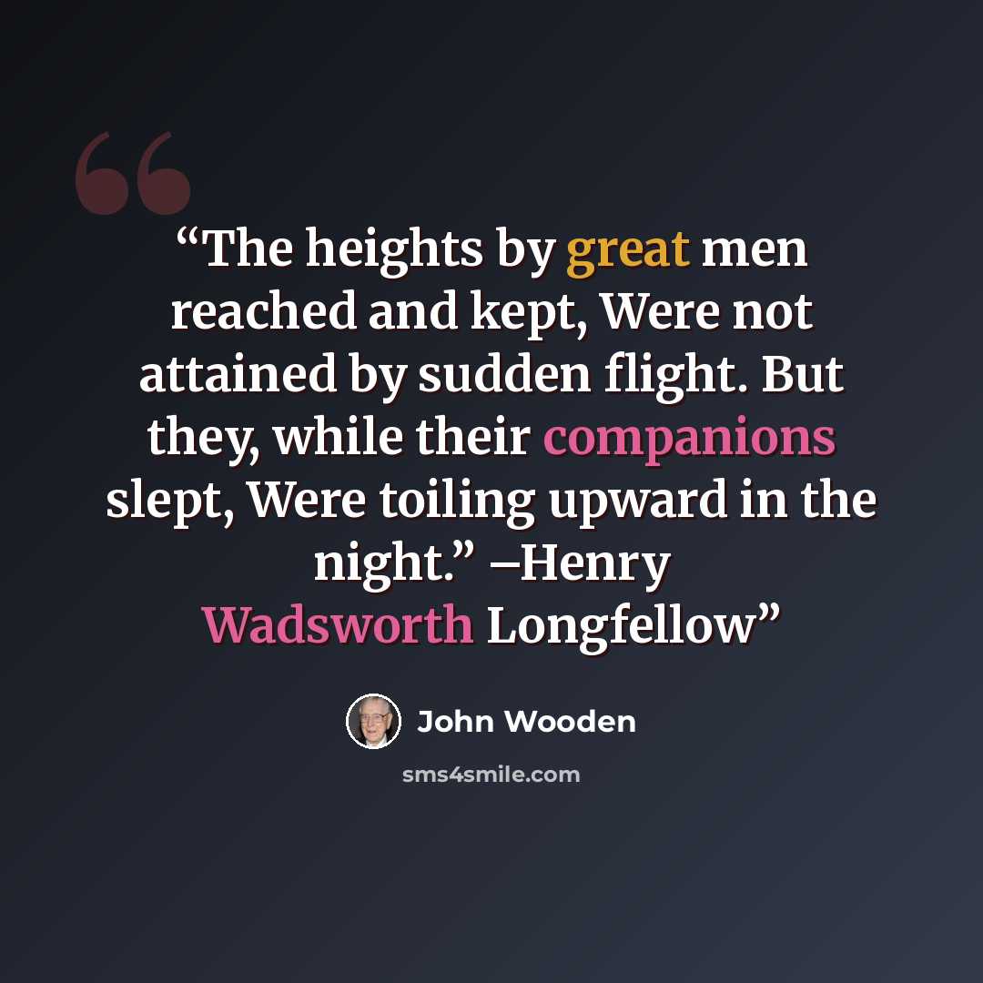 “The heights by great men reached and kept, Were not attained by sudden flight. But they, while their companions slept, Were toiling upward in the night.” –Henry Wadsworth Longfellow” quote by John Wooden