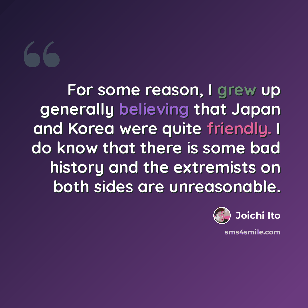 “For some reason, I grew up generally believing that Japan and Korea were quite friendly. I do know that there is some bad history and the extremists on both sides are unreasonable.” quote by Joichi Ito