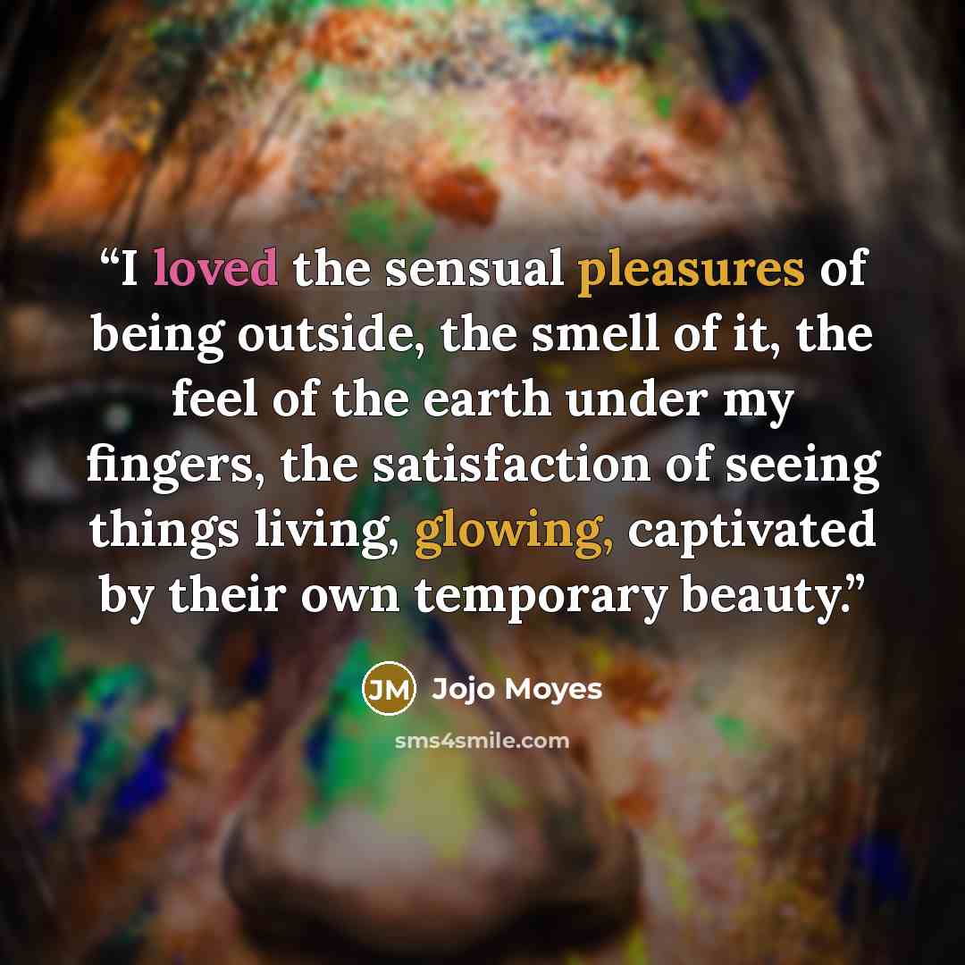 “I loved the sensual pleasures of being outside, the smell of it, the feel of the earth under my fingers, the satisfaction of seeing things living, glowing, captivated by their own temporary beauty.” quote by Jojo Moyes