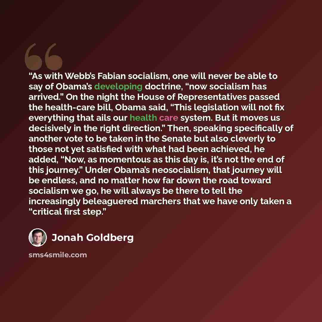 “As with Webb’s Fabian socialism, one will never be able to say of Obama’s developing doctrine, “now socialism has arrived.” On the night the House of Representatives passed the health-care bill, Obama said, “This legislation will not fix everything that ails our health care system. But it moves us…” quote by Jonah Goldberg