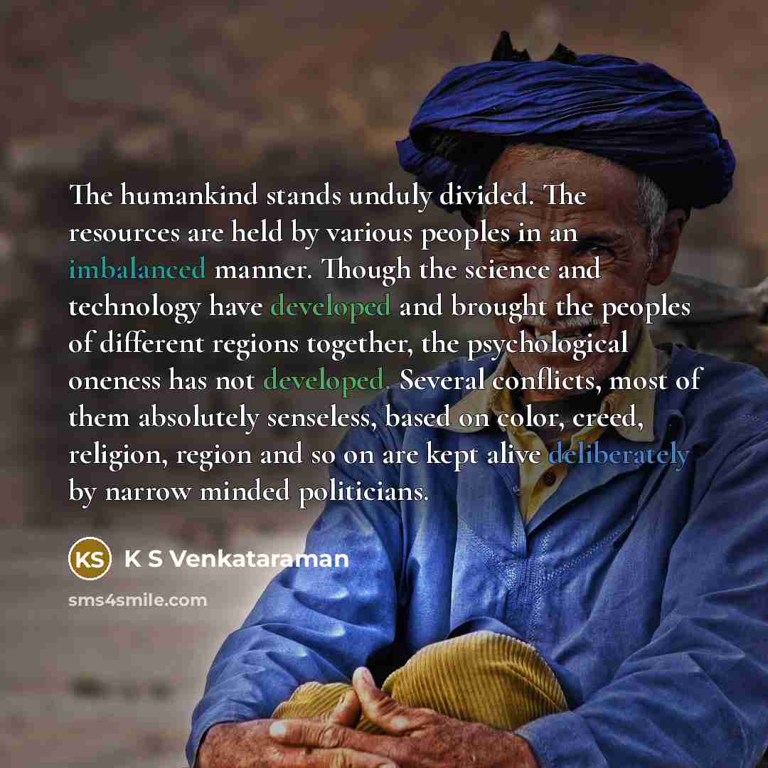 “The humankind stands unduly divided. The resources are held by various peoples in an imbalanced manner. Though the science and technology have developed and brought the peoples of different regions together, the psychological oneness has not developed. Several conflicts, most of them absolutely…” quote by K S Venkataraman